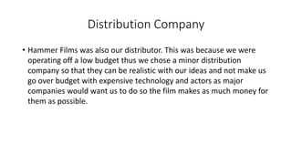 Distribution Company
• Hammer Films was also our distributor. This was because we were
operating off a low budget thus we chose a minor distribution
company so that they can be realistic with our ideas and not make us
go over budget with expensive technology and actors as major
companies would want us to do so the film makes as much money for
them as possible.
 