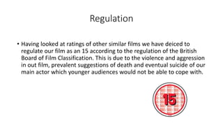 Regulation
• Having looked at ratings of other similar films we have deiced to
regulate our film as an 15 according to the regulation of the British
Board of Film Classification. This is due to the violence and aggression
in out film, prevalent suggestions of death and eventual suicide of our
main actor which younger audiences would not be able to cope with.
 