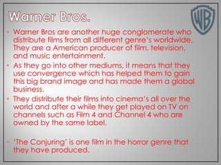 • Warner Bros are another huge conglomerate who
distribute films from all different genre’s worldwide.
They are a American producer of film, television,
and music entertainment.
• As they go into other mediums, it means that they
use convergence which has helped them to gain
this big brand image and has made them a global
business.
• They distribute their films into cinema’s all over the
world and after a while they get played on TV on
channels such as Film 4 and Channel 4 who are
owned by the same label.
• ‘The Conjuring’ is one film in the horror genre that
they have produced.

 