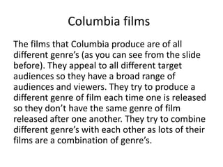 Columbia films
The films that Columbia produce are of all
different genre’s (as you can see from the slide
before). They appeal to all different target
audiences so they have a broad range of
audiences and viewers. They try to produce a
different genre of film each time one is released
so they don’t have the same genre of film
released after one another. They try to combine
different genre’s with each other as lots of their
films are a combination of genre’s.
 