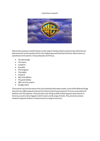 Institutions research:
Warner Bros produceranddistributesawide range of mediaproductsandhave beenbehindsuch
phenomenon’sasharrypotterwhichisthe highestgrossedfranchise of all time.Warnerbrosisa
subsidiarytotime warner,it hasproducedsuchfilmsas;
 The dark knight
 The matrix
 Inception
 Due date
 The hangover
 The hobbit
 ProjectX
 We’re the Millers
 The great Gatsby
 300 rise of an empire
 Grudge match
Time warnernot onlyhaswarnerbros and subsidiarythatmakesmedia,some of the differentthings
theyhave are HBO a popularchannel fromAmericawhichalsoproducersTV seriessuchasBand of
Brothersand The Sopranos.Theyalsohave such thingsasCNN anotherpopularnewschannel in
America,aswell astime magazine which coversawide range of media.Theyalsohave cartoon
network a popularchildren’snetworkairedinarange of countries.
 