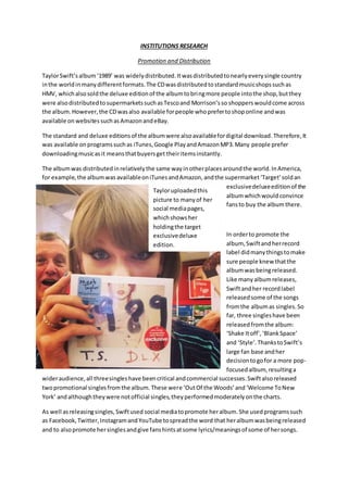 INSTITUTIONS RESEARCH
Promotion and Distribution
TaylorSwift’salbum‘1989’ was widelydistributed.Itwasdistributedtonearlyeverysingle country
inthe worldinmanydifferentformats.The CDwasdistributedtostandardmusicshopssuchas
HMV, whichalsosoldthe deluxe editionof the albumtobringmore people intothe shop,butthey
were alsodistributedtosupermarketssuchasTescoand Morrison’sso shopperswouldcome across
the album.However,the CDwasalso available forpeople whoprefertoshoponline andwas
available on websites suchasAmazonandeBay.
The standard and deluxe editionsof the albumwere alsoavailablefordigital download.Therefore,It
was available onprogramssuchas iTunes,Google PlayandAmazonMP3.Many people prefer
downloadingmusicasit meansthatbuyersget theiritemsinstantly.
The albumwas distributedinrelativelythe same wayinotherplacesaroundthe world.InAmerica,
for example,the albumwas availableoniTunesandAmazon,andthe supermarket‘Target’soldan
exclusivedeluxeeditionof the
albumwhichwould convince
fansto buy the album there.
In orderto promote the
album, Swiftandherrecord
label didmanythingstomake
sure people knew thatthe
albumwasbeingreleased.
Like many albumreleases,
Swiftandher recordlabel
releasedsome of the songs
fromthe albumas singles.So
far, three singleshave been
releasedfromthe album:
‘Shake Itoff’,‘BlankSpace’
and ‘Style’.ThankstoSwift’s
large fan base andher
decisiontogofor a more pop-
focusedalbum, resultinga
wideraudience,all threesingleshave beencritical andcommercial successes.Swiftalsoreleased
twopromotional singlesfromthe album.These were ‘OutOf the Woods’and‘Welcome ToNew
York’ andalthoughtheywere notofficial singles,theyperformedmoderatelyonthe charts.
As well asreleasingsingles,Swiftused social mediatopromote heralbum.She usedprogramssuch
as Facebook,Twitter,InstagramandYouTube tospreadthe word that heralbumwasbeingreleased
and to alsopromote hersinglesandgive fanshintsatsome lyrics/meaningsof some of hersongs.
Tayloruploadedthis
picture to manyof her
social mediapages,
whichshowsher
holdingthe target
exclusivedeluxe
edition.
 