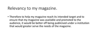 Relevancy to my magazine.
• Therefore to help my magazine reach its intended target and to
ensure that my magazine was available and promoted to the
audience, it would be better off being publicised under a institution
that would greater serve the needs of the magazine.
 