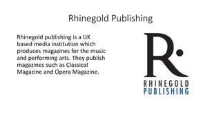 Rhinegold Publishing
Rhinegold publishing is a UK
based media institution which
produces magazines for the music
and performing arts. They publish
magazines such as Classical
Magazine and Opera Magazine.
 
