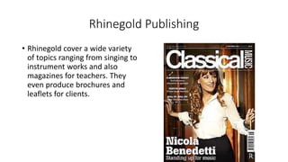 Rhinegold Publishing
• Rhinegold cover a wide variety
of topics ranging from singing to
instrument works and also
magazines for teachers. They
even produce brochures and
leaflets for clients.
 