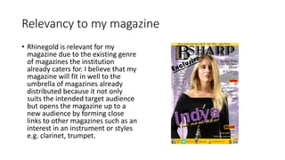 Relevancy to my magazine
• Rhinegold is relevant for my
magazine due to the existing genre
of magazines the institution
already caters for. I believe that my
magazine will fit in well to the
umbrella of magazines already
distributed because it not only
suits the intended target audience
but opens the magazine up to a
new audience by forming close
links to other magazines such as an
interest in an instrument or styles
e.g. clarinet, trumpet.
 