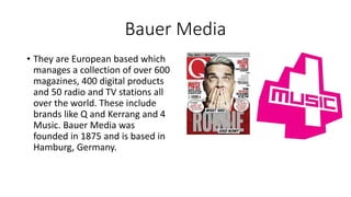 Bauer Media
• They are European based which
manages a collection of over 600
magazines, 400 digital products
and 50 radio and TV stations all
over the world. These include
brands like Q and Kerrang and 4
Music. Bauer Media was
founded in 1875 and is based in
Hamburg, Germany.
 