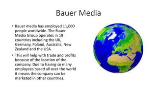 Bauer Media
• Bauer media has employed 11,000
people worldwide. The Bauer
Media Group operates in 19
countries including the UK,
Germany, Poland, Australia, New
Zealand and the USA.
• This will help with trade and profits
because of the location of the
company. Due to having so many
employees based all over the world
it means the company can be
marketed in other countries.
 