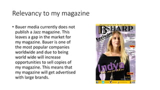 Relevancy to my magazine
• Bauer media currently does not
publish a Jazz magazine. This
leaves a gap in the market for
my magazine. Bauer is one of
the most popular companies
worldwide and due to being
world wide will increase
opportunities to sell copies of
my magazine. This means that
my magazine will get advertised
with large brands.
 