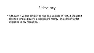 Relevancy
• Although it will be difficult to find an audience at first, it shouldn’t
take too long as Bauer’s products are mainly for a similar target
audience to my magazine.
 