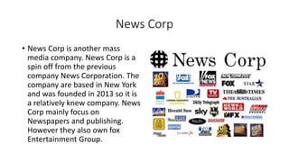 News Corp
• News Corp is another mass
media company. News Corp is a
spin off from the previous
company News Corporation. The
company are based in New York
and was founded in 2013 so it is
a relatively knew company. News
Corp mainly focus on
Newspapers and publishing.
However they also own fox
Entertainment Group.
 