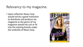 Relevancy to my magazine.
• Upon reflection News Corp
would not be a good institution
to distribute and produce my
magazine as the genre of my
magazine would not suit or fit
into the existing brands under
the umbrella of News Corp.
 
