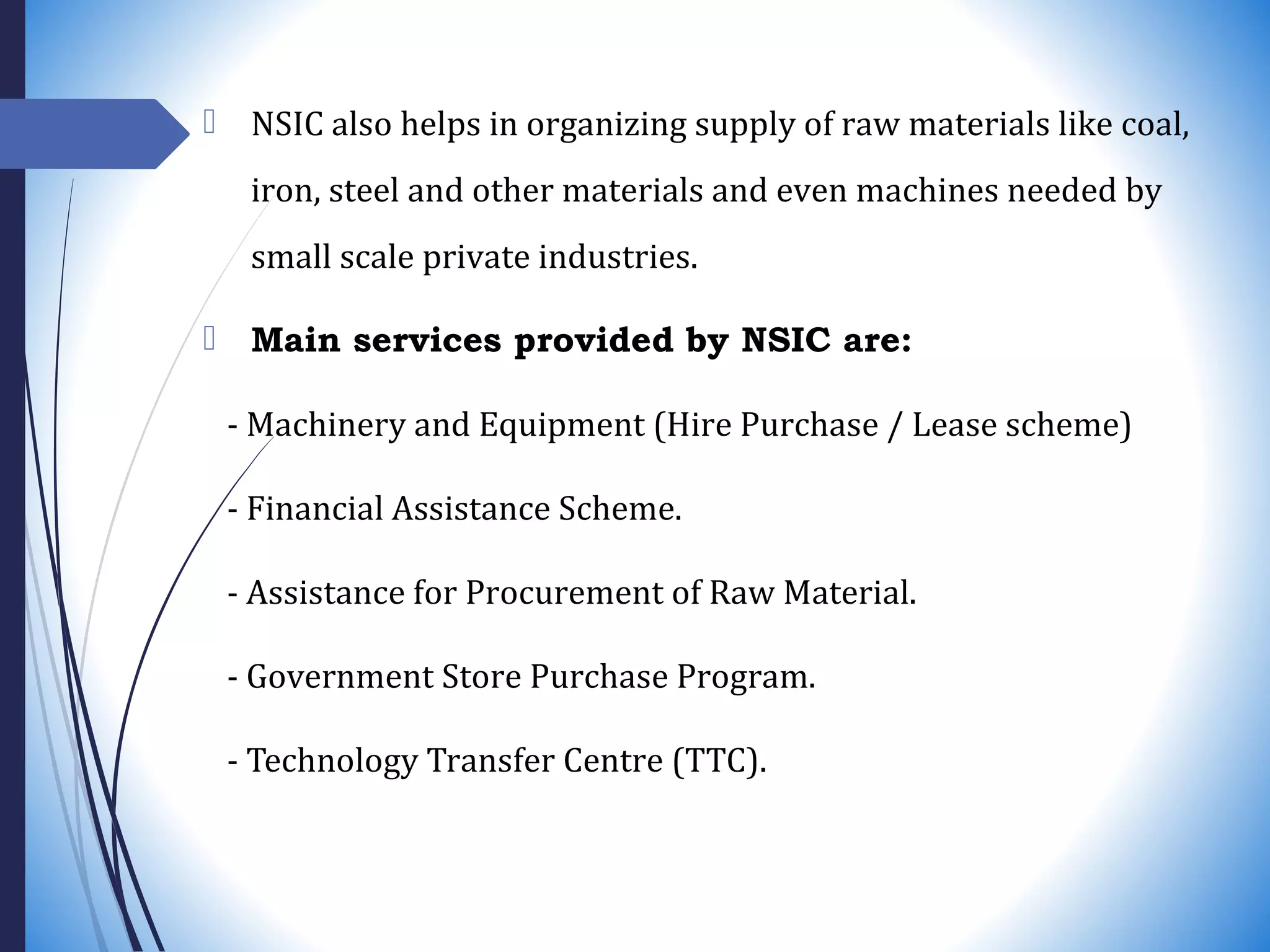  NSIC also helps in organizing supply of raw materials like coal,
iron, steel and other materials and even machines needed by
small scale private industries.
 Main services provided by NSIC are:
- Machinery and Equipment (Hire Purchase / Lease scheme)
- Financial Assistance Scheme.
- Assistance for Procurement of Raw Material.
- Government Store Purchase Program.
- Technology Transfer Centre (TTC).
 