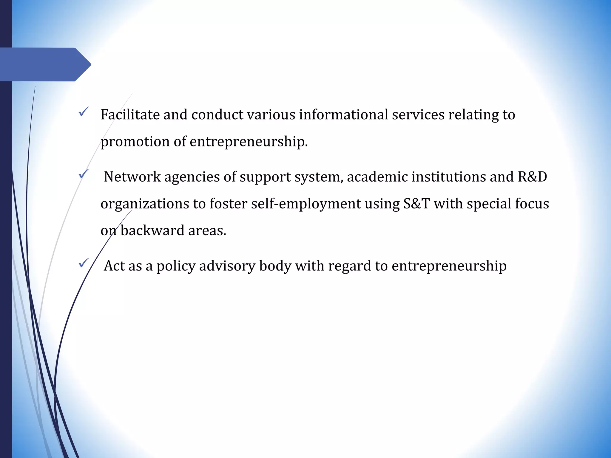  Facilitate and conduct various informational services relating to
promotion of entrepreneurship.
 Network agencies of support system, academic institutions and R&D
organizations to foster self-employment using S&T with special focus
on backward areas.
 Act as a policy advisory body with regard to entrepreneurship
 