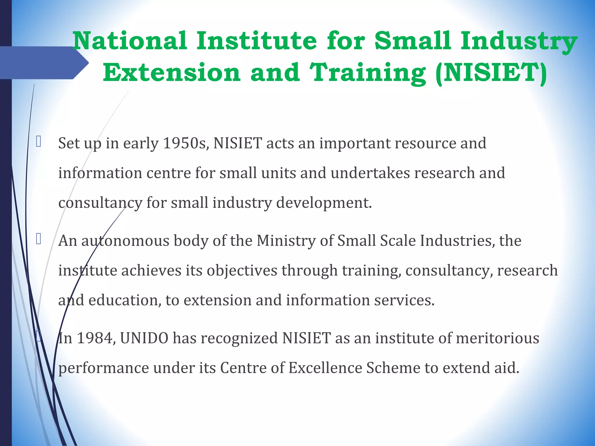 National Institute for Small Industry
Extension and Training (NISIET)
 Set up in early 1950s, NISIET acts an important resource and
information centre for small units and undertakes research and
consultancy for small industry development.
 An autonomous body of the Ministry of Small Scale Industries, the
institute achieves its objectives through training, consultancy, research
and education, to extension and information services.
 In 1984, UNIDO has recognized NISIET as an institute of meritorious
performance under its Centre of Excellence Scheme to extend aid.
 