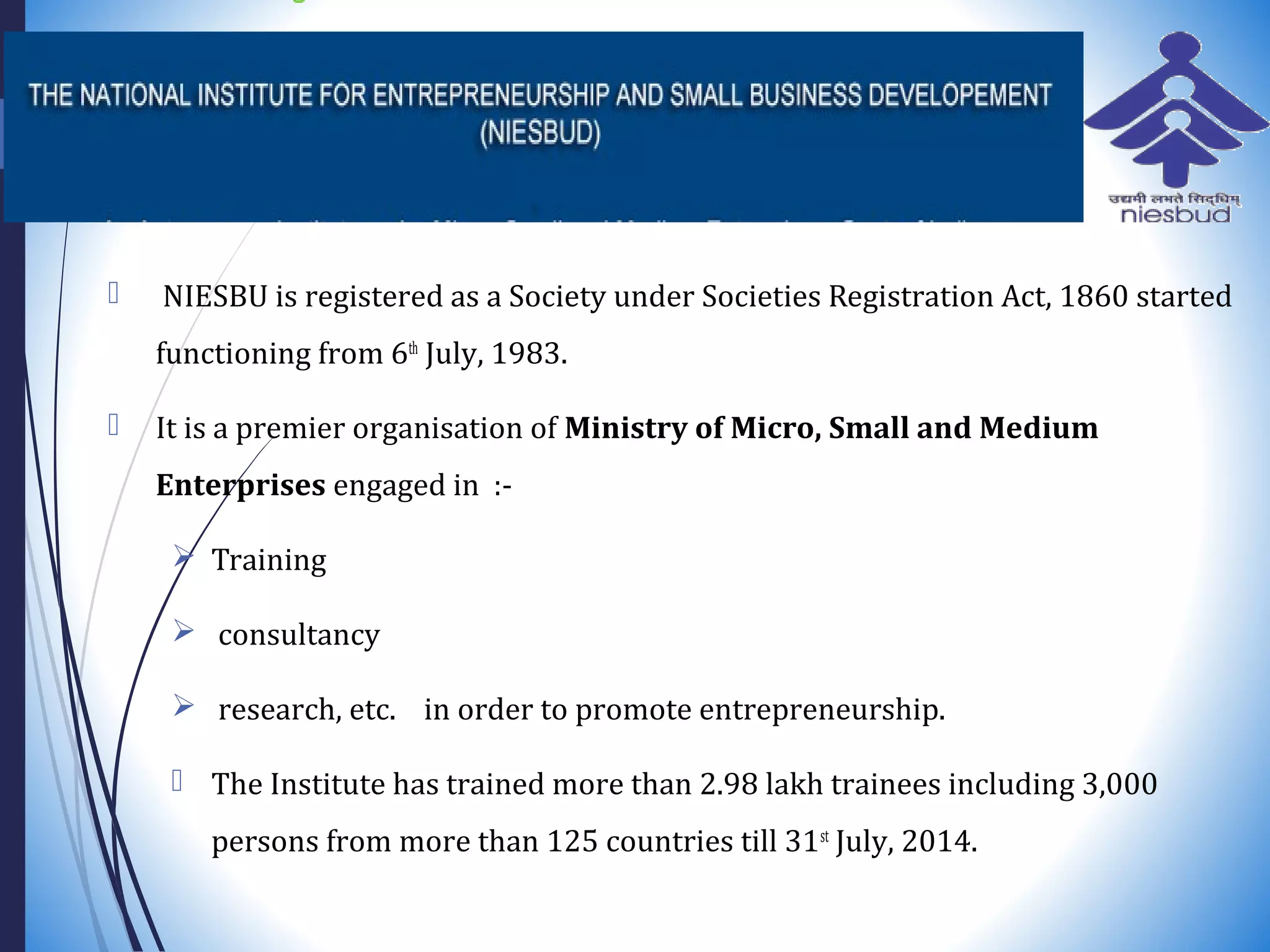  NIESBU is registered as a Society under Societies Registration Act, 1860 started
functioning from 6th
July, 1983.
 It is a premier organisation of Ministry of Micro, Small and Medium
Enterprises engaged in :-
 Training
 consultancy
 research, etc. in order to promote entrepreneurship.
 The Institute has trained more than 2.98 lakh trainees including 3,000
persons from more than 125 countries till 31st
July, 2014.
 
