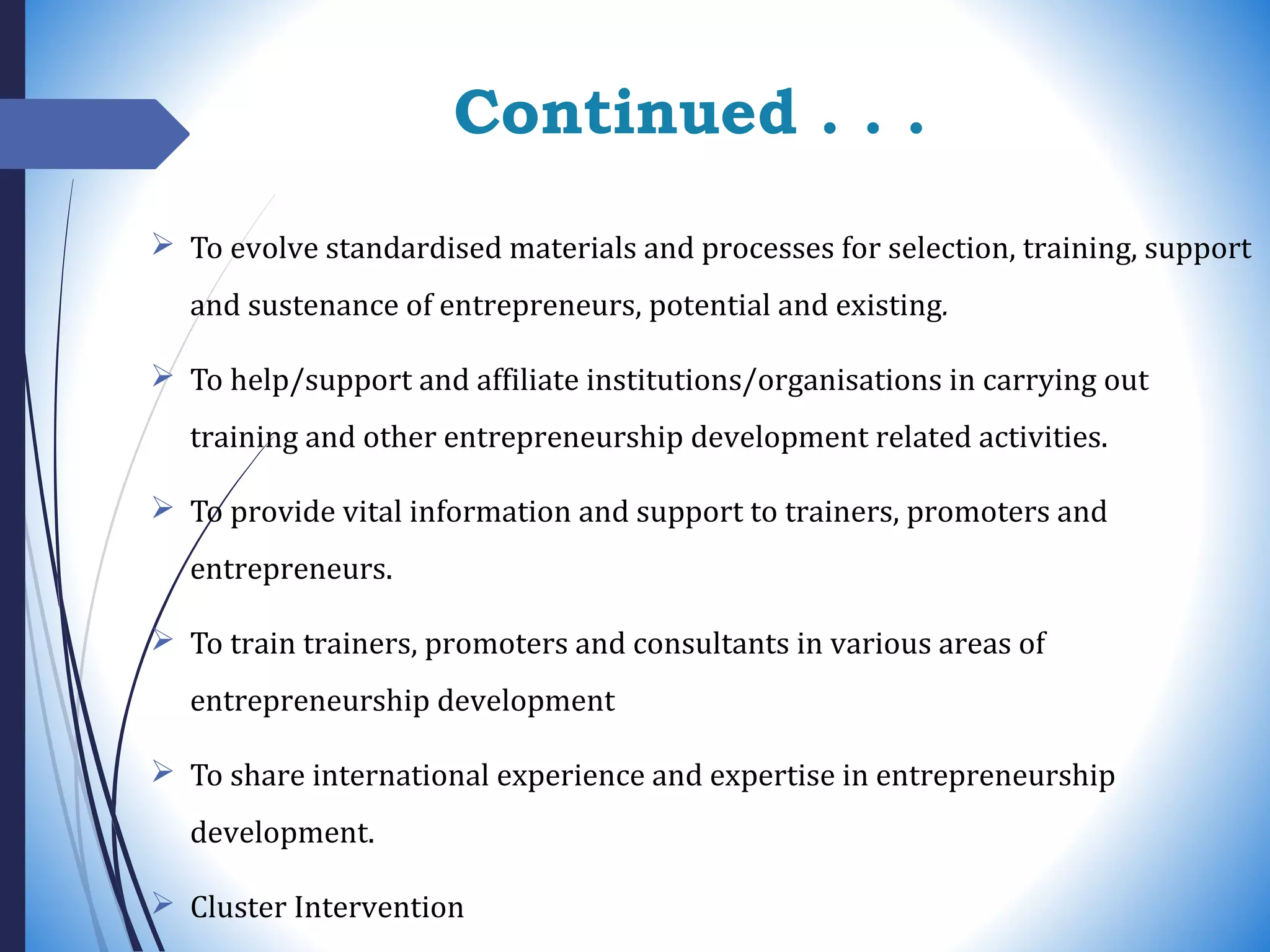 Continued . . .
 To evolve standardised materials and processes for selection, training, support
and sustenance of entrepreneurs, potential and existing.
 To help/support and affiliate institutions/organisations in carrying out
training and other entrepreneurship development related activities.
 To provide vital information and support to trainers, promoters and
entrepreneurs.
 To train trainers, promoters and consultants in various areas of
entrepreneurship development
 To share international experience and expertise in entrepreneurship
development.
 Cluster Intervention
 