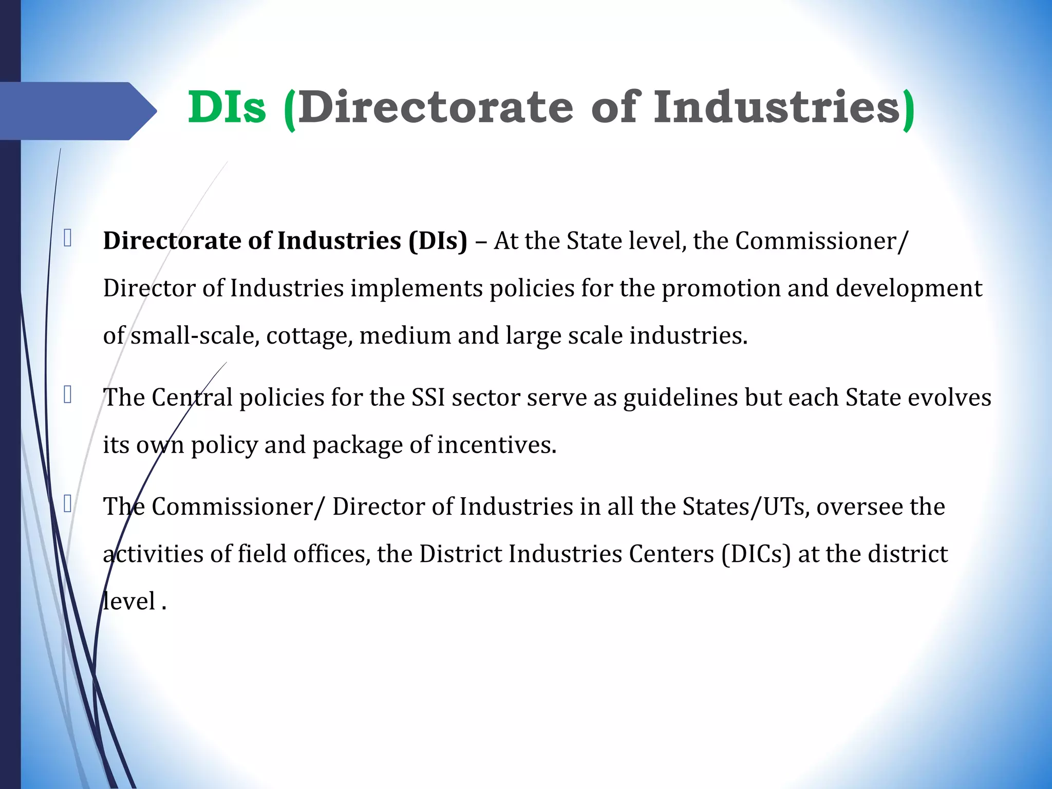 DIs (Directorate of Industries)
 Directorate of Industries (DIs) – At the State level, the Commissioner/
Director of Industries implements policies for the promotion and development
of small-scale, cottage, medium and large scale industries.
 The Central policies for the SSI sector serve as guidelines but each State evolves
its own policy and package of incentives.
 The Commissioner/ Director of Industries in all the States/UTs, oversee the
activities of field offices, the District Industries Centers (DICs) at the district
level .
 