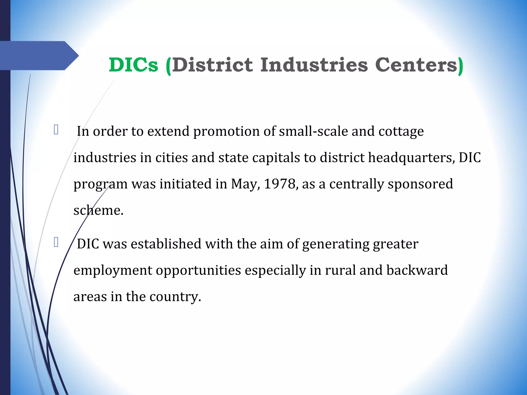 In order to extend promotion of small-scale and cottage
industries in cities and state capitals to district headquarters, DIC
program was initiated in May, 1978, as a centrally sponsored
scheme.
 DIC was established with the aim of generating greater
employment opportunities especially in rural and backward
areas in the country.
DICs (District Industries Centers)
 