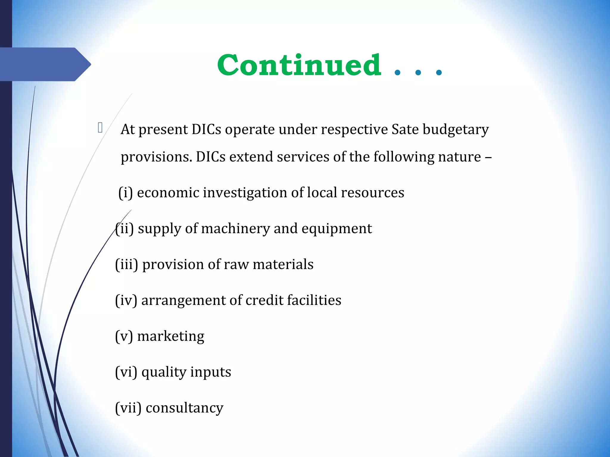 Continued . . .
 At present DICs operate under respective Sate budgetary
provisions. DICs extend services of the following nature –
(i) economic investigation of local resources
(ii) supply of machinery and equipment
(iii) provision of raw materials
(iv) arrangement of credit facilities
(v) marketing
(vi) quality inputs
(vii) consultancy
 
