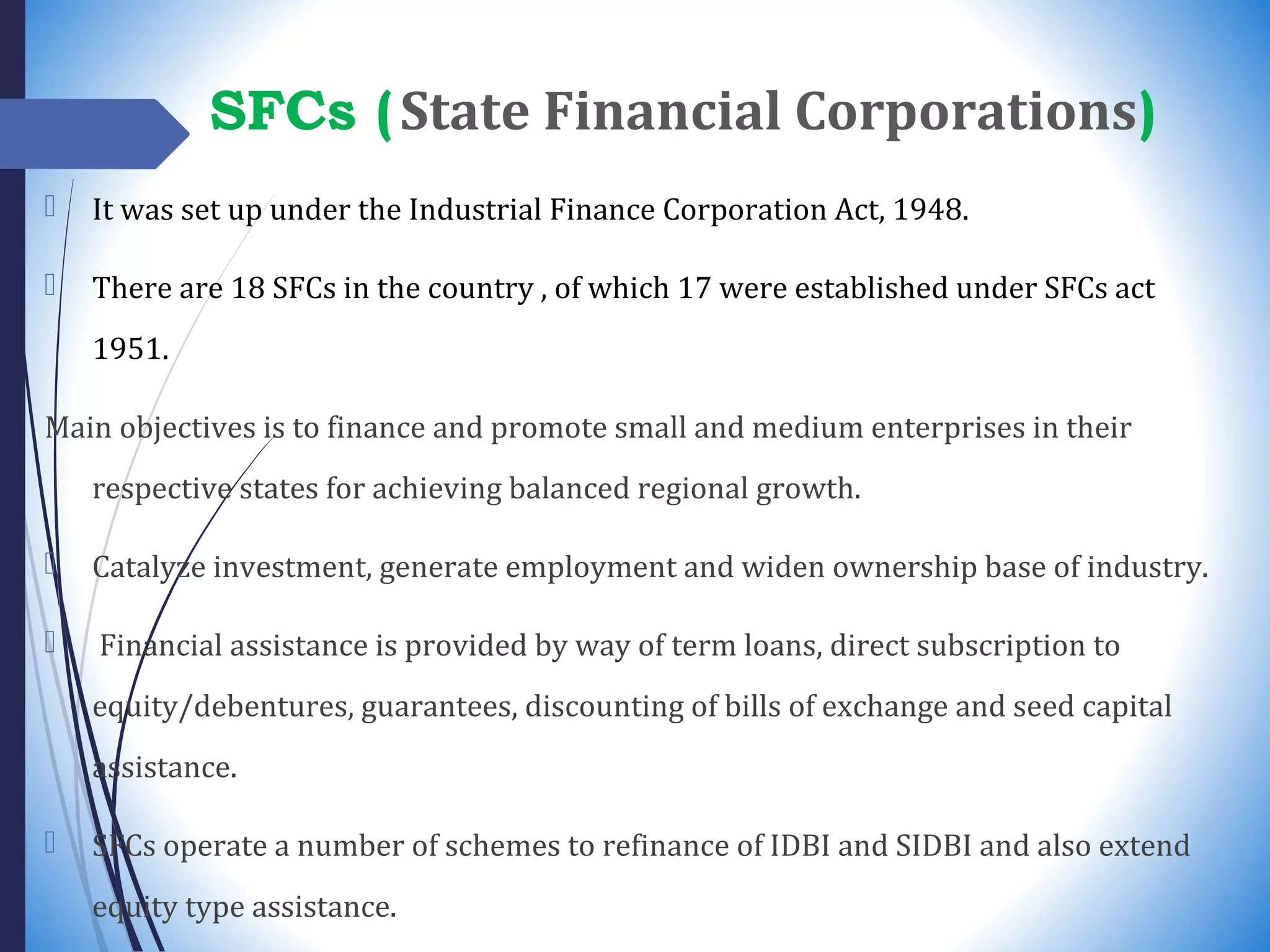 SFCs (State Financial Corporations)
 It was set up under the Industrial Finance Corporation Act, 1948.
 There are 18 SFCs in the country , of which 17 were established under SFCs act
1951.
Main objectives is to finance and promote small and medium enterprises in their
respective states for achieving balanced regional growth.
 Catalyze investment, generate employment and widen ownership base of industry.
 Financial assistance is provided by way of term loans, direct subscription to
equity/debentures, guarantees, discounting of bills of exchange and seed capital
assistance.
 SFCs operate a number of schemes to refinance of IDBI and SIDBI and also extend
equity type assistance.
 
