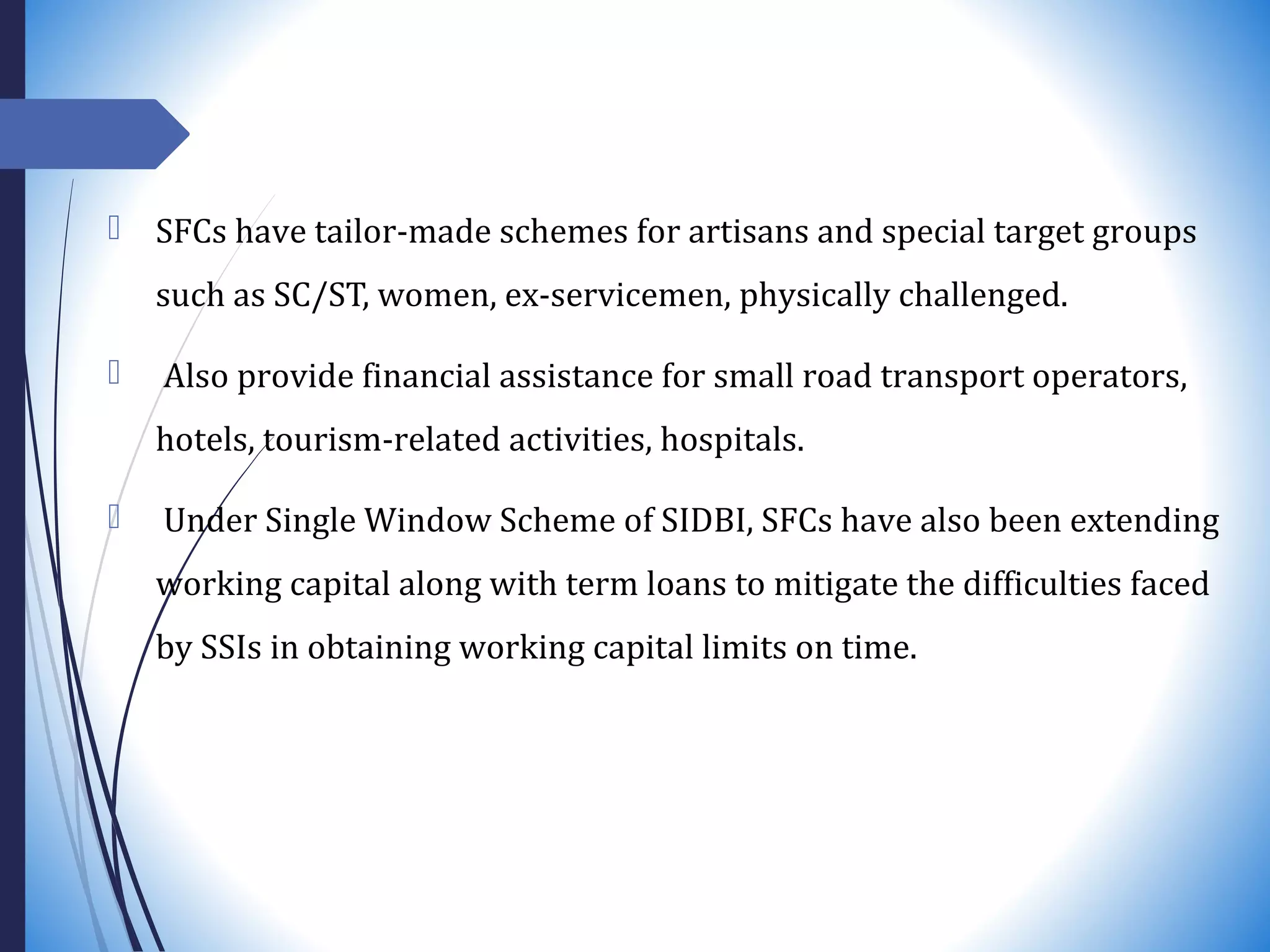  SFCs have tailor-made schemes for artisans and special target groups
such as SC/ST, women, ex-servicemen, physically challenged.
 Also provide financial assistance for small road transport operators,
hotels, tourism-related activities, hospitals.
 Under Single Window Scheme of SIDBI, SFCs have also been extending
working capital along with term loans to mitigate the difficulties faced
by SSIs in obtaining working capital limits on time.
 