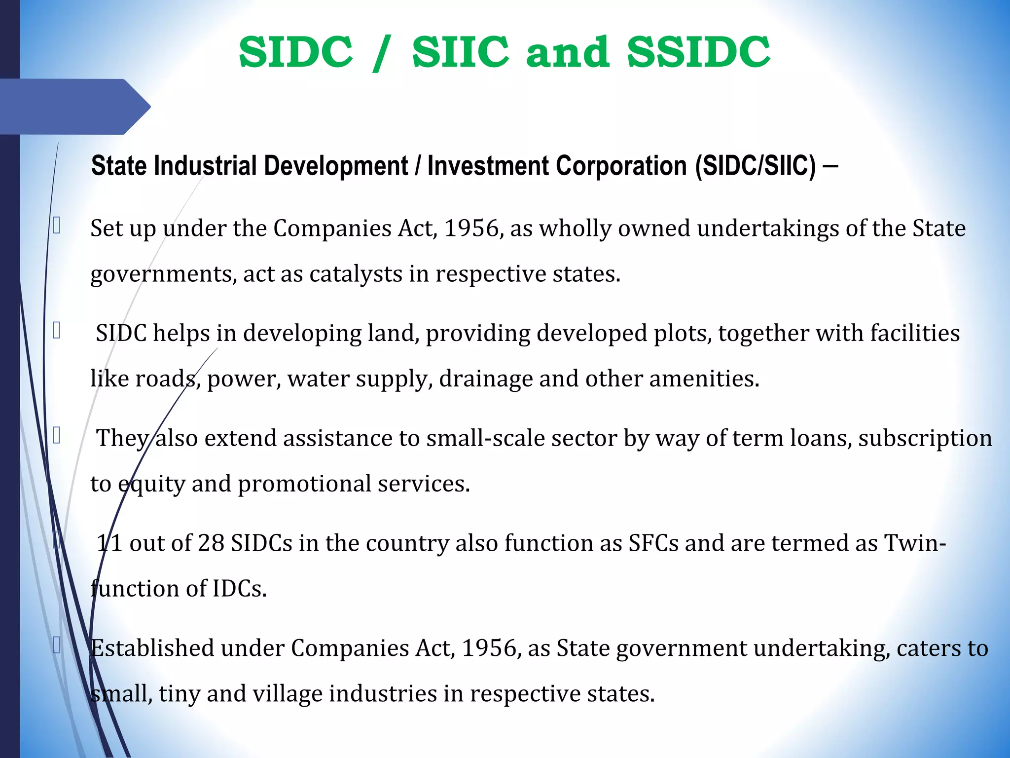 SIDC / SIIC and SSIDC
State Industrial Development / Investment Corporation (SIDC/SIIC) –
 Set up under the Companies Act, 1956, as wholly owned undertakings of the State
governments, act as catalysts in respective states.
 SIDC helps in developing land, providing developed plots, together with facilities
like roads, power, water supply, drainage and other amenities.
 They also extend assistance to small-scale sector by way of term loans, subscription
to equity and promotional services.
 11 out of 28 SIDCs in the country also function as SFCs and are termed as Twin-
function of IDCs.
 Established under Companies Act, 1956, as State government undertaking, caters to
small, tiny and village industries in respective states.
 