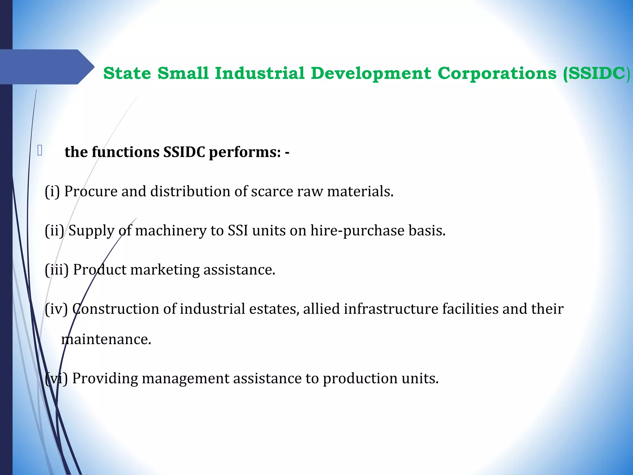  the functions SSIDC performs: -
(i) Procure and distribution of scarce raw materials.
(ii) Supply of machinery to SSI units on hire-purchase basis.
(iii) Product marketing assistance.
(iv) Construction of industrial estates, allied infrastructure facilities and their
maintenance.
(vi) Providing management assistance to production units.
State Small Industrial Development Corporations (SSIDC)
 