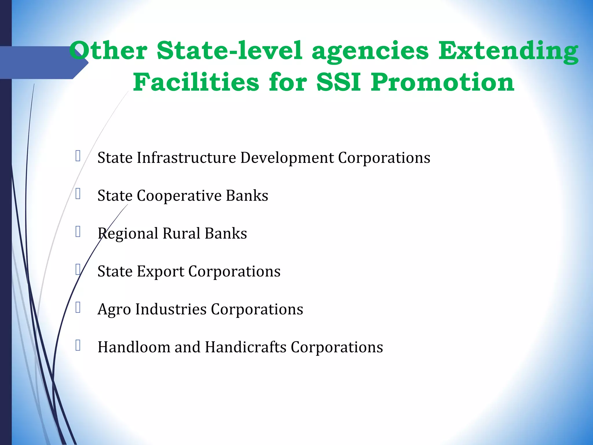 Other State-level agencies Extending
Facilities for SSI Promotion
 State Infrastructure Development Corporations
 State Cooperative Banks
 Regional Rural Banks
 State Export Corporations
 Agro Industries Corporations
 Handloom and Handicrafts Corporations
 