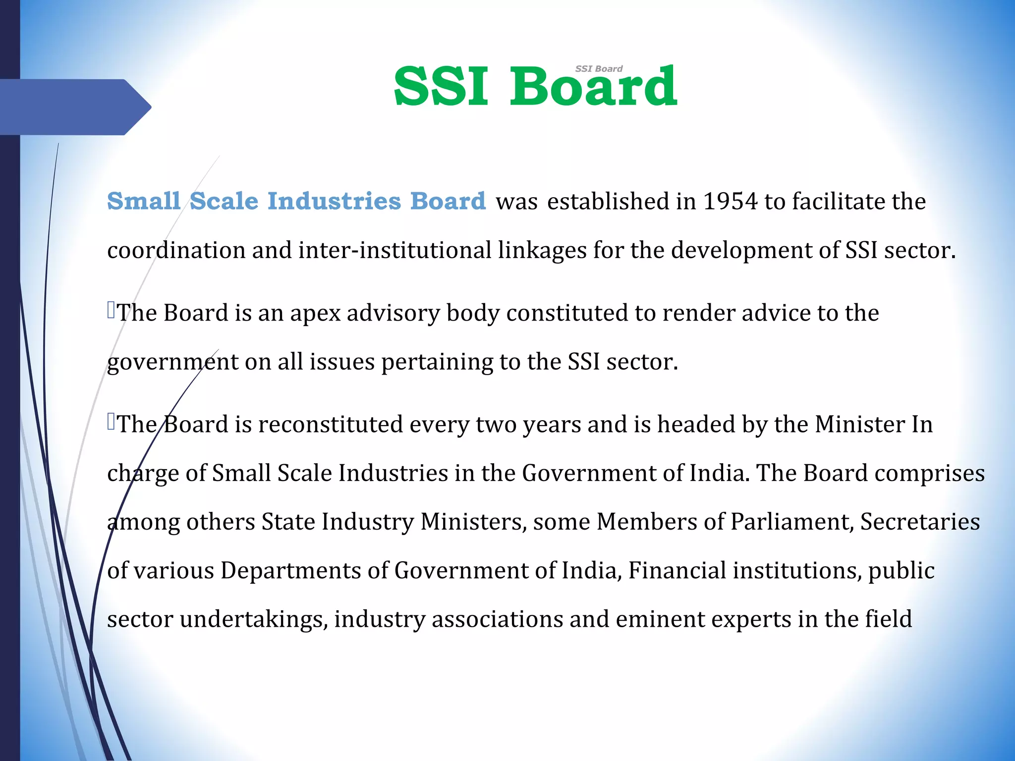 SSI Board
Small Scale Industries Board was established in 1954 to facilitate the
coordination and inter-institutional linkages for the development of SSI sector.
The Board is an apex advisory body constituted to render advice to the
government on all issues pertaining to the SSI sector.
The Board is reconstituted every two years and is headed by the Minister In
charge of Small Scale Industries in the Government of India. The Board comprises
among others State Industry Ministers, some Members of Parliament, Secretaries
of various Departments of Government of India, Financial institutions, public
sector undertakings, industry associations and eminent experts in the field
 SSI Board
 