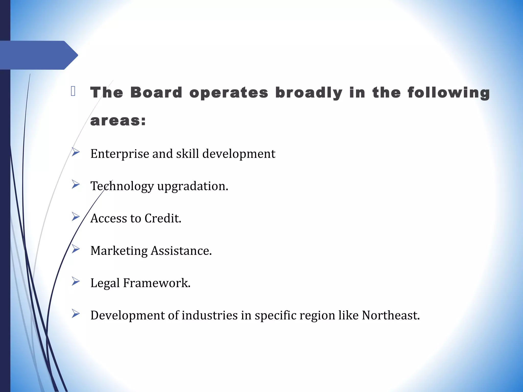  The Board operates broadly in the following
areas:
 Enterprise and skill development
 Technology upgradation.
 Access to Credit.
 Marketing Assistance.
 Legal Framework.
 Development of industries in specific region like Northeast.
 