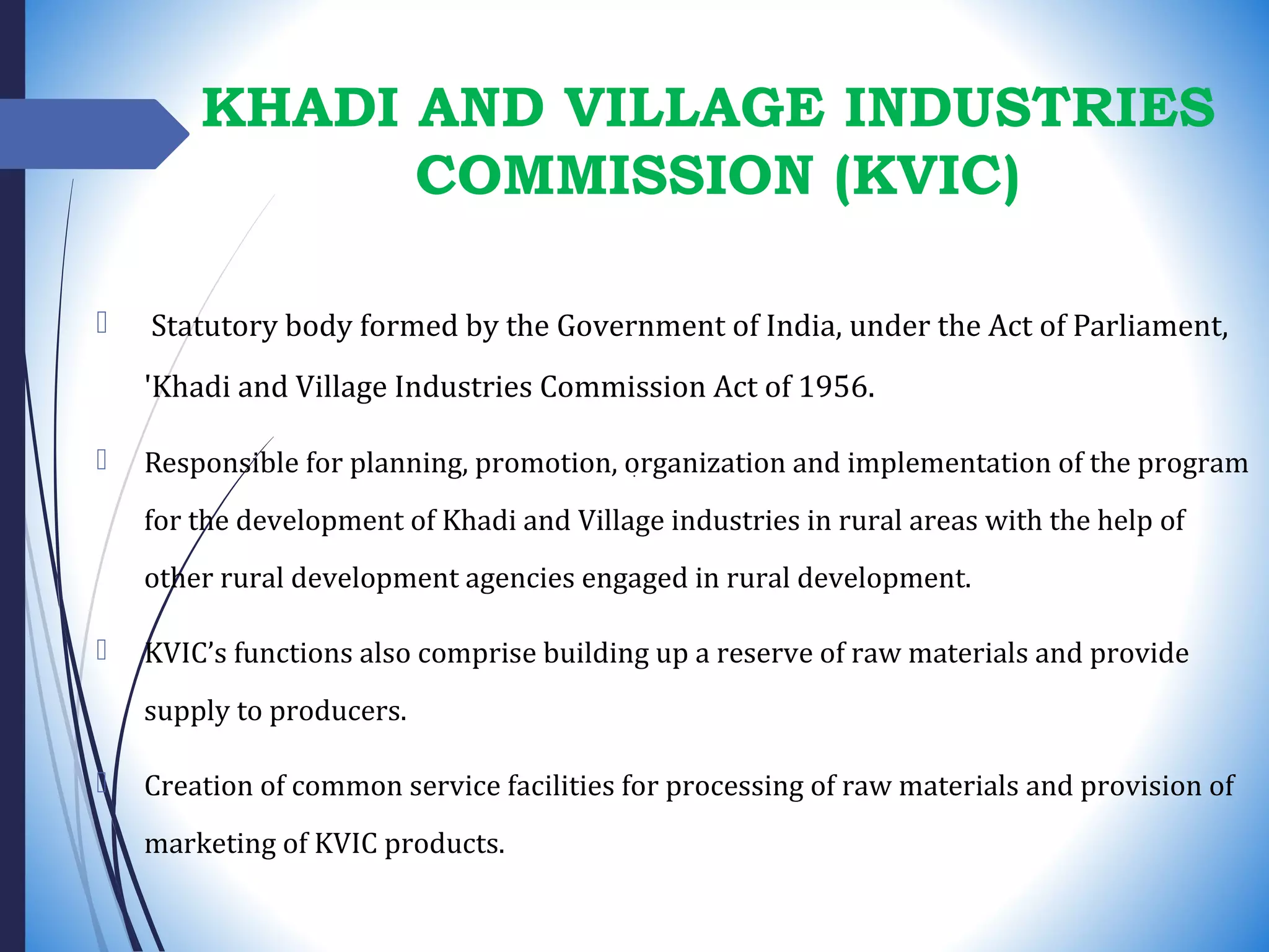 KHADI AND VILLAGE INDUSTRIES
COMMISSION (KVIC)
 Statutory body formed by the Government of India, under the Act of Parliament,
'Khadi and Village Industries Commission Act of 1956.
 Responsible for planning, promotion, organization and implementation of the program
for the development of Khadi and Village industries in rural areas with the help of
other rural development agencies engaged in rural development.
 KVIC’s functions also comprise building up a reserve of raw materials and provide
supply to producers.
 Creation of common service facilities for processing of raw materials and provision of
marketing of KVIC products.
 