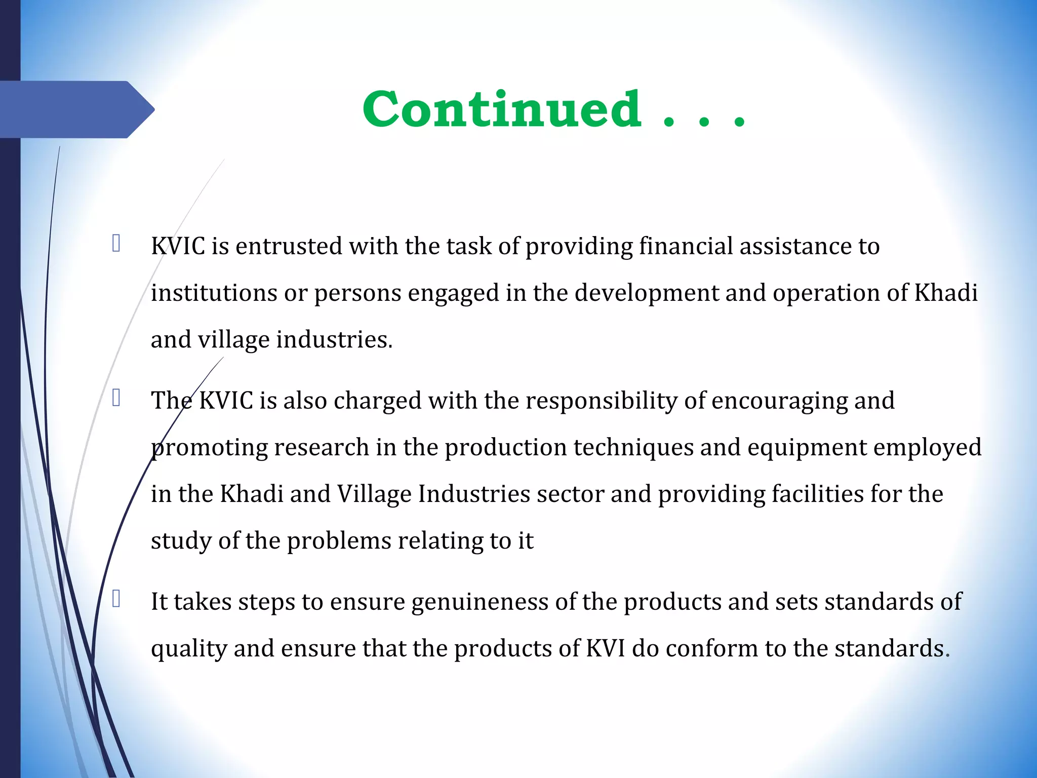 Continued . . .
 KVIC is entrusted with the task of providing financial assistance to
institutions or persons engaged in the development and operation of Khadi
and village industries.
 The KVIC is also charged with the responsibility of encouraging and
promoting research in the production techniques and equipment employed
in the Khadi and Village Industries sector and providing facilities for the
study of the problems relating to it
 It takes steps to ensure genuineness of the products and sets standards of
quality and ensure that the products of KVI do conform to the standards.
 