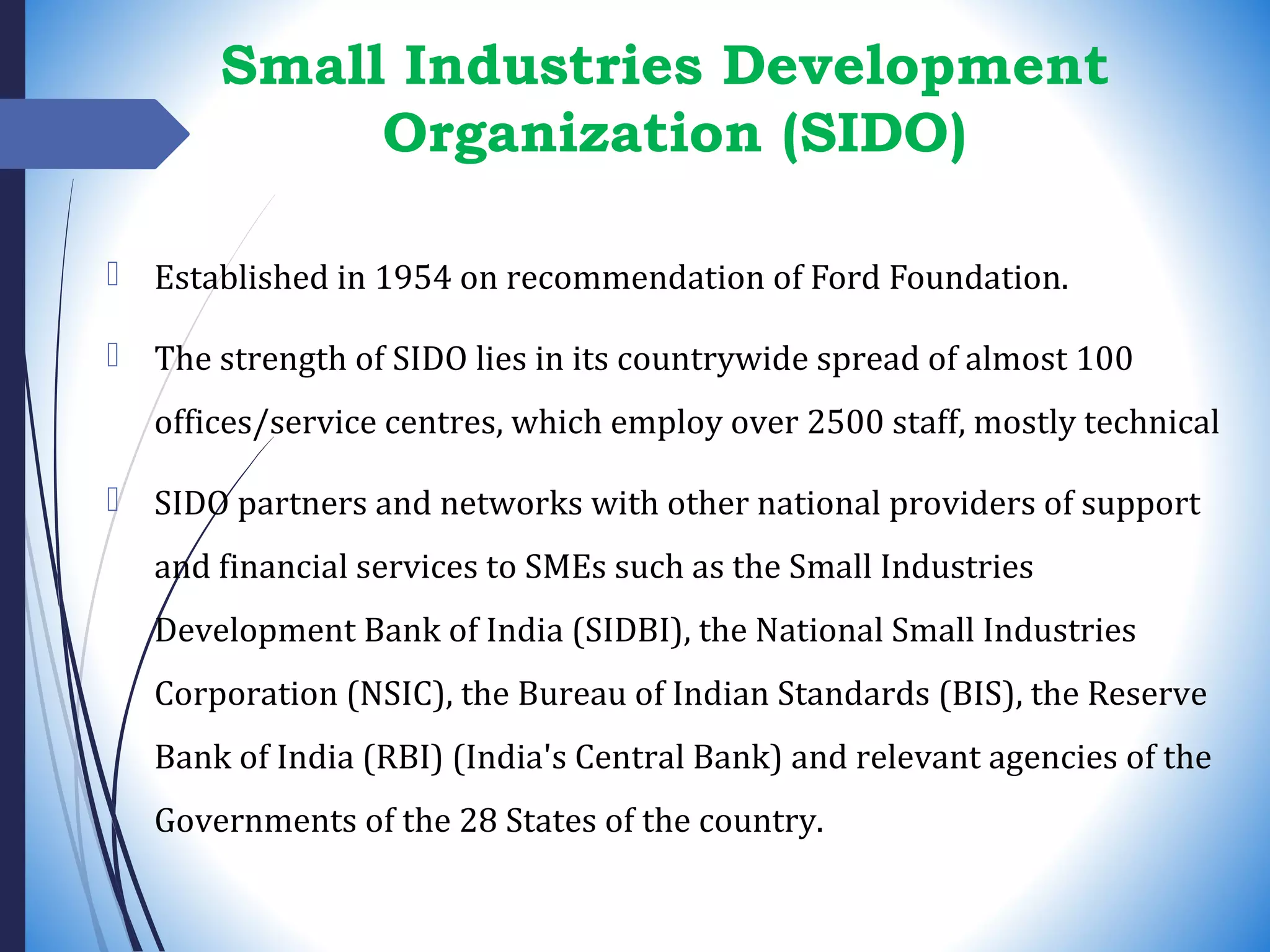 Small Industries Development
Organization (SIDO)
 Established in 1954 on recommendation of Ford Foundation.
 The strength of SIDO lies in its countrywide spread of almost 100
offices/service centres, which employ over 2500 staff, mostly technical
 SIDO partners and networks with other national providers of support
and financial services to SMEs such as the Small Industries
Development Bank of India (SIDBI), the National Small Industries
Corporation (NSIC), the Bureau of Indian Standards (BIS), the Reserve
Bank of India (RBI) (India's Central Bank) and relevant agencies of the
Governments of the 28 States of the country.
 