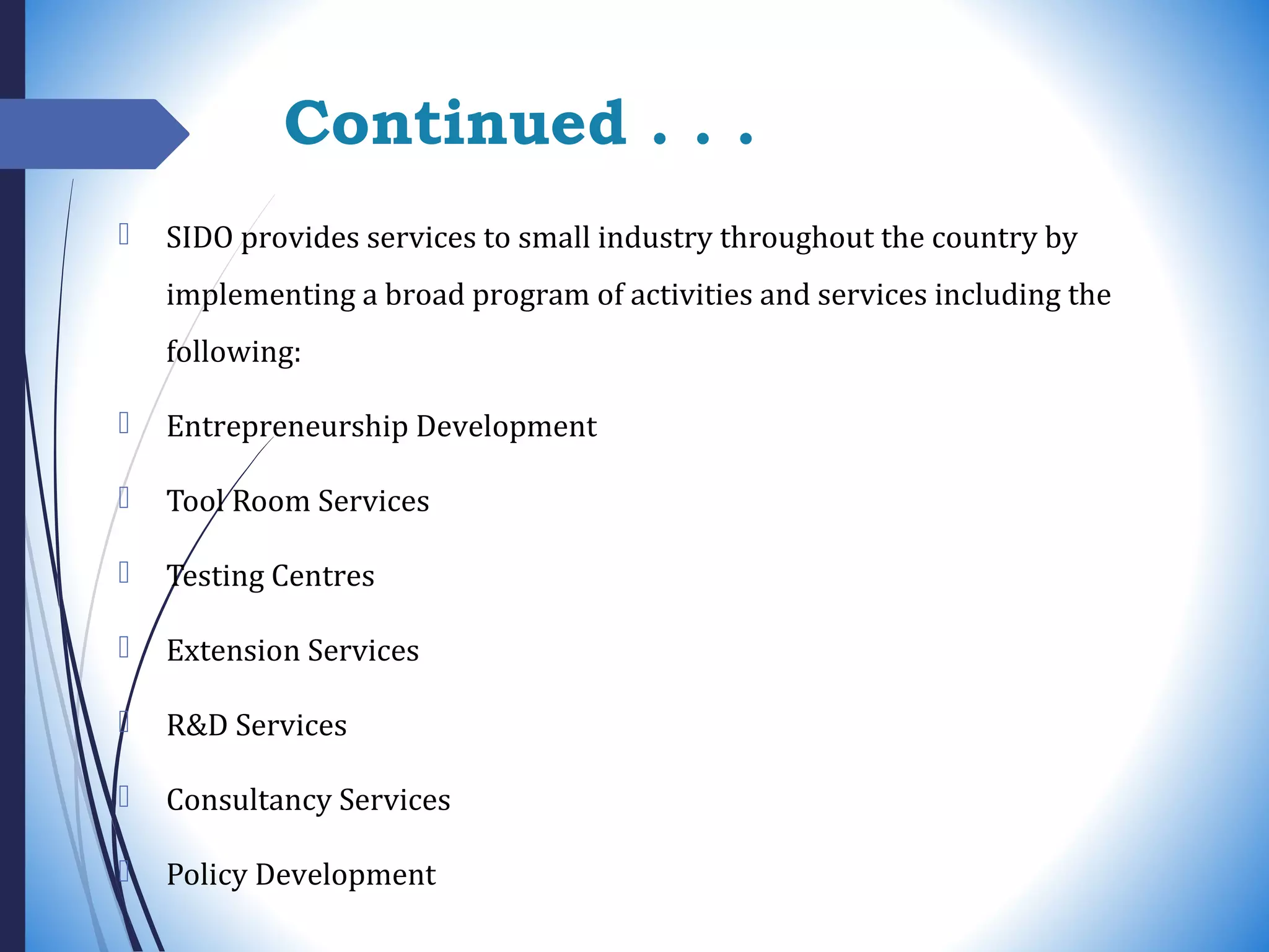 Continued . . .
 SIDO provides services to small industry throughout the country by
implementing a broad program of activities and services including the
following:
 Entrepreneurship Development
 Tool Room Services
 Testing Centres
 Extension Services
 R&D Services
 Consultancy Services
 Policy Development
 