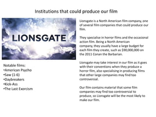 Institutions that could produce our film
                                          Lionsgate is a North American film company, one
                                          of several film companies that could produce our
                                          film.

                                          They specialise in horror films and the occasional
                                          action film. Being a North American
                                          company, they usually have a large budget for
                                          each film they create, such as $90,000,000 on
                                          the 2011 Conan the Barbarian.

                                          Lionsgate may take interest in our film as it goes
Notable films:                            with their conventions when they produce a
•American Psycho                          horror film, also specialising in producing films
•Saw (1-6)                                that other large companies may find too
•Daybreakers                              controversial.
•Kick-Ass
•The Last Exorcism                        Our film contains material that some film
                                          companies may find too controversial to
                                          produce, so Lionsgate will be the most likely to
                                          make our film.
 