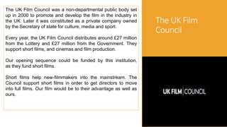 The UK Film
Council
The UK Film Council was a non-departmental public body set
up in 2000 to promote and develop the film in the industry in
the UK. Later it was constituted as a private company owned
by the Secretary of state for culture, media and sport.
Every year, the UK Film Council distributes around £27 million
from the Lottery and £27 million from the Government. They
support short films, and cinemas and film production.
Our opening sequence could be funded by this institution,
as they fund short films.
Short films help new-filmmakers into the mainstream. The
Council support short films in order to get directors to move
into full films. Our film would be to their advantage as well as
ours.
 