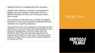Vertigo Films
Vertigo Films is an independent film company.
Vertigo Film remains a minute in comparison to
bigger and more popular companies such as
Warner Brothers as they aim to produce only 4
films a year.
The company funds films for a variety of budgets
therefore it is the best institution company that can
distribute our opening sequence.
Vertigo Films have technological convergence, they
allow films to be purchased and downloaded on for
example Google play. And this helps them re-
distribute their films and provide opportunity to
experience the films in new ways. My group and I
believe Vertigo Films would be the best institution
to exhibit our film.
 