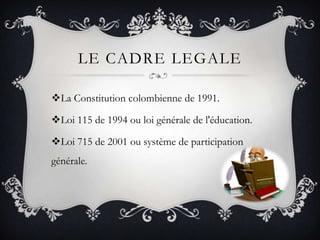 LE CADRE LEGALE

La Constitution colombienne de 1991.

Loi 115 de 1994 ou loi générale de l'éducation.

Loi 715 de 2001 ou système de participation
générale.
 