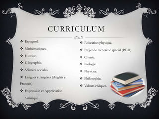 CURRICULUM
 Espagnol.                         Éducation physique.
 Mathématiques.                    Projet de recherche spécial (P.E.R)
 Histoire.                         Chimie.
 Géographie.                       Biologie.
 Sciences sociales.                Physique.
 Langues étrangères (Anglais et    Philosophie.
Français)
                                    Valeurs civiques.
 Expression et Appréciation

   Artistique.
 