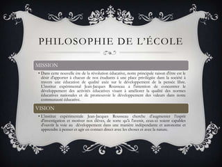 PHILOSOPHIE DE L’ÉCOLE

MISSION
• Dans cette nouvelle ère de la révolution éducative, notre principale raison d'être est le
  désir d'apporter à chacun de nos étudiants à une place privilégiée dans la société à
  travers une éducation de qualité axée sur le développement de la pensée libre.
  L'institut expérimental Jean-Jacques Rousseau a l'intention de concentrer le
  développement des activités éducatives visant à améliorer la qualité des normes
  éducatives nationales et de promouvoir le développement des valeurs dans notre
  communauté éducative.

VISION
• L'institut expérimentale Jean-Jacques Rousseau cherche d’augmenter l’esprit
  d'investigation et motiver nos élèves, de sorte qu'à l'avenir, ceux-ci soient capables
  d'ouvrir la voie au développement dans une manière indépendante et autonome et
  apprendre à penser et agir en contact direct avec les choses et avec la nature.
 