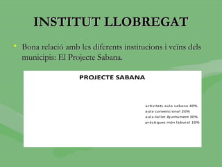 INSTITUT LLOBREGAT
• Bona relació amb les diferents institucions i veïns dels
  municipis: El Projecte Sabana.

                    PROJECTE SABANA



                                        acti vi tats aula sabana 40%
                                        aula convenci onal 20%
                                        aula-tal ler Ajuntament 30%
                                        pràcti ques món laboral 10%
 