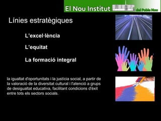 Línies estratègiques L’excel·lència L’equitat La formació integral la igualtat d'oportunitats i la justícia social, a partir de la valoració de la diversitat cultural i l'atenció a grups de desigualtat educativa, facilitant condicions d'èxit entre tots els sectors socials. 