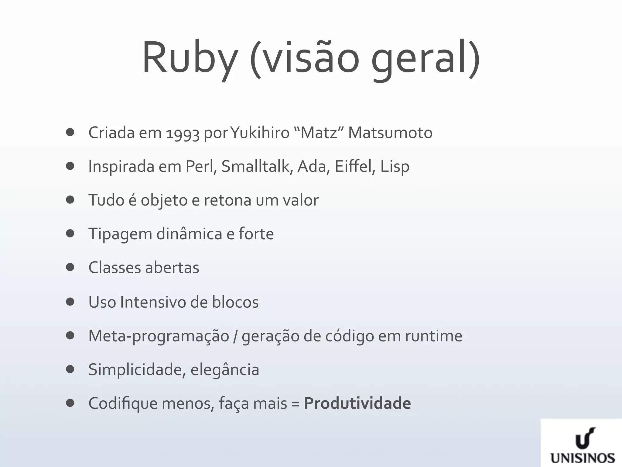 Ruby (visão geral)
   Criada em 1993 por Yukihiro “Matz” Matsumoto 
   Inspirada em Perl, Smalltalk, Ada, Eiﬀel, Lisp
   Tudo é objeto e retona um valor
   Tipagem dinâmica e forte
   Classes abertas
   Uso Intensivo de blocos
   Meta‐programação / geração de código em runtime
   Simplicidade, elegância
   Codiﬁque menos, faça mais = Produtividade
 