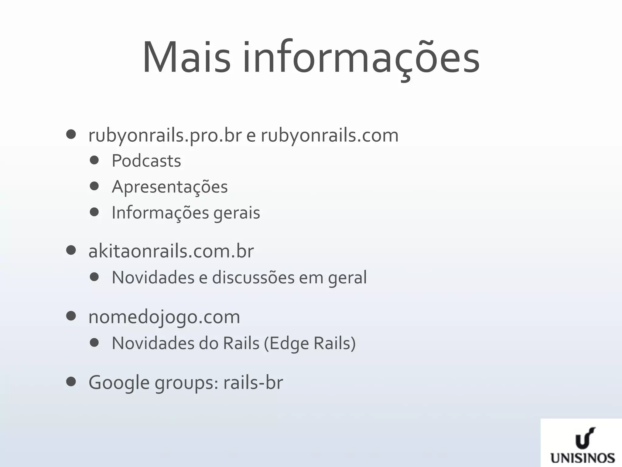 Mais informações
   rubyonrails.pro.br e rubyonrails.com 
     Podcasts
     Apresentações
     Informações gerais  

   akitaonrails.com.br
       Novidades e discussões em geral

   nomedojogo.com
       Novidades do Rails (Edge Rails)

   Google groups: rails‐br
 