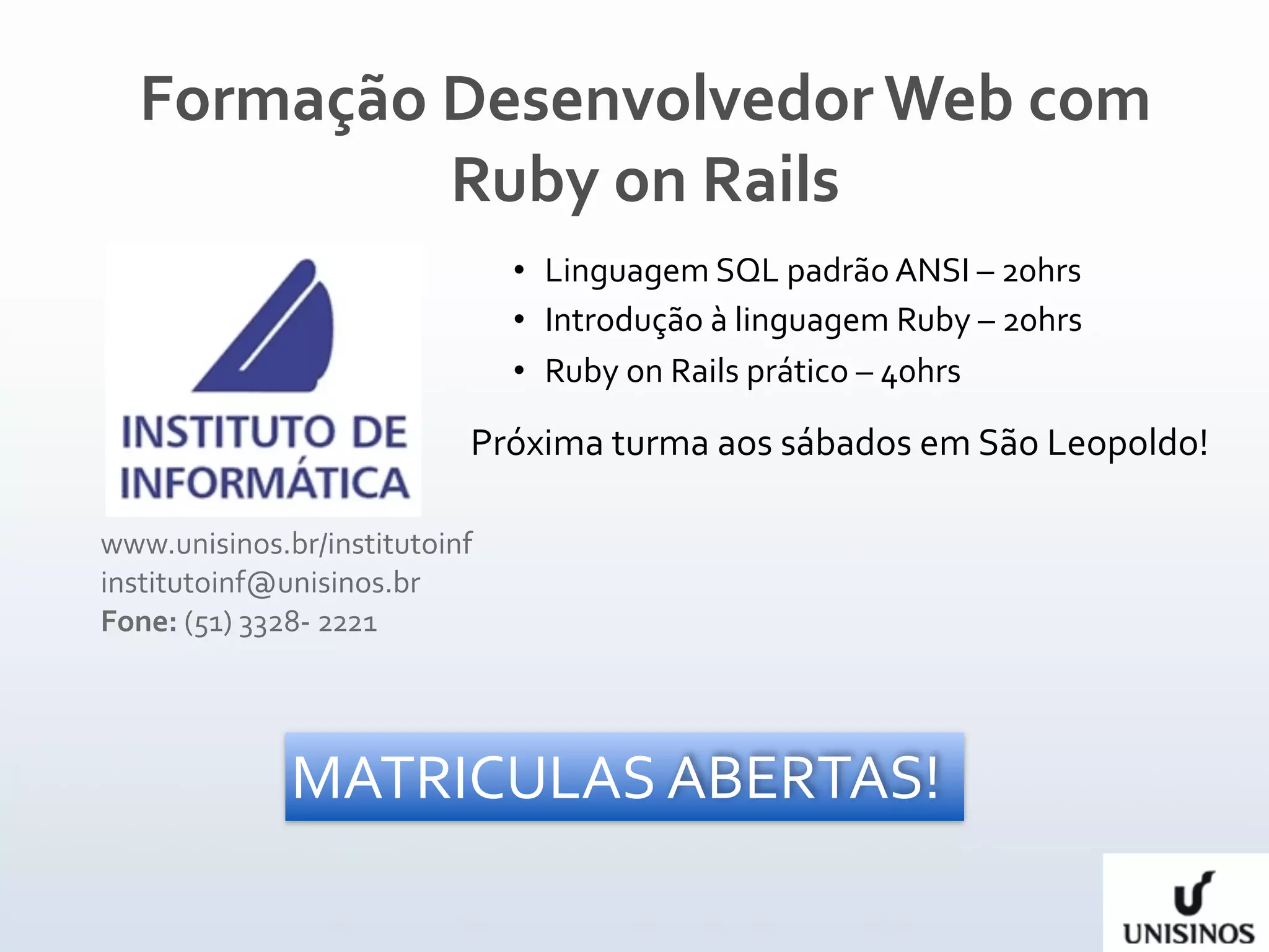 Formação Desenvolvedor Web com 
           Ruby on Rails
                                • Linguagem SQL padrão ANSI – 20hrs
                                • Introdução à linguagem Ruby – 20hrs
                                • Ruby on Rails prático – 40hrs

                            Próxima turma aos sábados em São Leopoldo!

www.unisinos.br/institutoinf 
institutoinf@unisinos.br 
Fone: (51) 3328‐ 2221




              MATRICULAS ABERTAS!
 