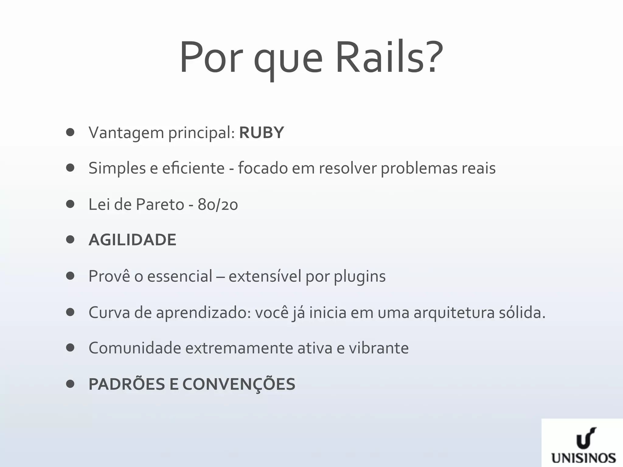 Por que Rails?
   Vantagem principal: RUBY
   Simples e eﬁciente ‐ focado em resolver problemas reais

   Lei de Pareto ‐ 80/20
   AGILIDADE

   Provê o essencial – extensível por plugins

   Curva de aprendizado: você já inicia em uma arquitetura sólida.
   Comunidade extremamente ativa e vibrante

   PADRÕES E CONVENÇÕES 
 