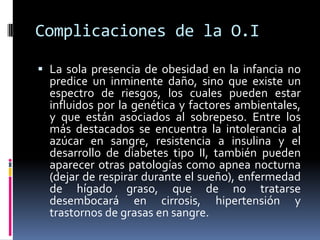 Complicaciones de la O.ILa sola presencia de obesidad en la infancia no predice un inminente daño, sino que existe un espectro de riesgos, los cuales pueden estar influidos por la genética y factores ambientales, y que están asociados al sobrepeso. Entre los más destacados se encuentra la intolerancia al azúcar en sangre, resistencia a insulina y el desarrollo de diabetes tipo II, también pueden aparecer otras patologías como apnea nocturna (dejar de respirar durante el sueño), enfermedad de hígado graso, que de no tratarse desembocará en cirrosis, hipertensión y trastornos de grasas en sangre.
