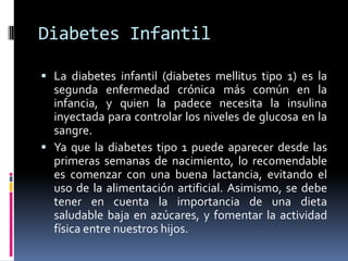 Diabetes InfantilLa diabetes infantil (diabetes mellitus tipo 1) es la segunda enfermedad crónica más común en la infancia, y quien la padece necesita la insulina inyectada para controlar los niveles de glucosa en la sangre.Ya que la diabetes tipo 1 puede aparecer desde las primeras semanas de nacimiento, lo recomendable es comenzar con una buena lactancia, evitando el uso de la alimentación artificial. Asimismo, se debe tener en cuenta la importancia de una dieta saludable baja en azúcares, y fomentar la actividad física entre nuestros hijos.