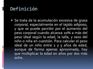 DefiniciónSe trata de la acumulación excesiva de grasa corporal, especialmente en el tejido adiposo, y que se puede percibir por el aumento del peso corporal cuando alcanza 20% a más del peso ideal según la edad, la talla, y sexo del niño o niña en cuestión. Para calcular el peso ideal de un niño entre 2 y 5 años de edad, aunque de forma apenas aproximada, hay que multiplicar la edad en años por dos más ocho.